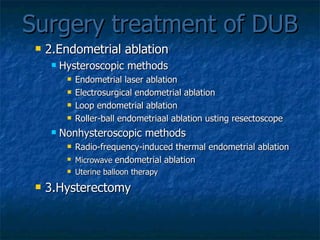 Surgery treatment of DUB 2.Endometrial ablation Hysteroscopic methods Endometrial laser ablation Electrosurgical endometrial ablation Loop endometrial ablation Roller-ball endometriaal ablation usting resectoscope Nonhysteroscopic methods Radio-frequency-induced thermal endometrial ablation Microwave  endometrial ablation Uterine balloon therapy 3.Hysterectomy 