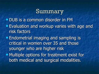 DUB is a common disorder in FM Evaluation and workup varies with age and risk factors Endometrial imaging and sampling is critical in women over 35 and those younger who are higher risk Multiple options for treatment exist for both medical and surgical modalities. 