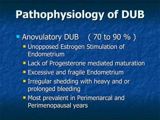 Pathophysiology of DUB Anovulatory DUB  ( 70 to 90 % ) Unopposed Estrogen Stimulation of Endometrium Lack of Progesterone mediated maturation Excessive and fragile Endometrium  Irregular shedding with heavy and or prolonged bleeding Most prevalent in Perimenarcal and Perimenopausal years 
