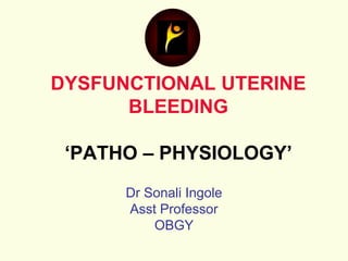 DYSFUNCTIONAL UTERINE
BLEEDING
‘PATHO – PHYSIOLOGY’
Dr Sonali Ingole
Asst Professor
OBGY
 