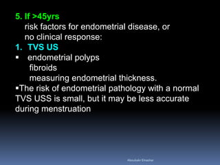 5. If >45yrs
risk factors for endometrial disease, or
no clinical response:
1. TVS US
 endometrial polyps
fibroids
measuring endometrial thickness.
The risk of endometrial pathology with a normal
TVS USS is small, but it may be less accurate
during menstruation
Aboubakr Elnashar
 