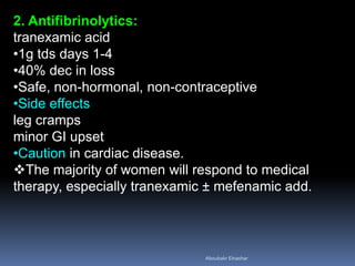 2. Antifibrinolytics:
tranexamic acid
•1g tds days 1-4
•40% dec in loss
•Safe, non-hormonal, non-contraceptive
•Side effects
leg cramps
minor GI upset
•Caution in cardiac disease.
The majority of women will respond to medical
therapy, especially tranexamic ± mefenamic add.
Aboubakr Elnashar
 