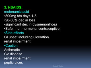 3. NSAIDS:
mefenamic acid
•500mg tds days 1-5
•20-30% dec in loss
•significant dec in dysmenorrhoea
•Safe, non-hormonal contraceptive.
•Side effects
GI upset including ulceration.
renal impairment
•Caution:
Asthmatic
CV disease
renal impairment
peptic ulcer.
Aboubakr Elnashar
 