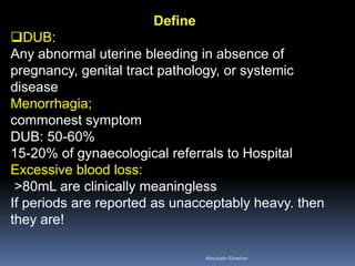 Define
DUB:
Any abnormal uterine bleeding in absence of
pregnancy, genital tract pathology, or systemic
disease
Menorrhagia;
commonest symptom
DUB: 50-60%
15-20% of gynaecological referrals to Hospital
Excessive blood loss:
>80mL are clinically meaningless
If periods are reported as unacceptably heavy. then
they are!
Aboubakr Elnashar
 