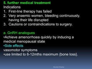 5. further medical treatment
Indications
1. First-line therapy has failed
2. Very anaemic women, bleeding continuously.
having their life disrupted
3. Cautions or contraindications to surgery.
a. GnRH analogues
•Achieve amenorrhoea quickly by inducing a
medical menopausal state
•Side effects
vasomotor symptoms
•use limited to 6-12mths maximum {bone loss}.
Aboubakr Elnashar
 