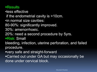 Results
•less effective
if the endometrial cavity is >10cm.
•in normal size cavities:
80-90%: significantly improved.
30%: amenorrhoeic.
20%: need a second procedure by 5yrs.
Risk: Small
bleeding, infection, uterine perforation, and failed
procedure.
very safe and straight­forward
Carried out under GA but may occasionally be
done under cervical block.
Aboubakr Elnashar
 