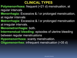 CLINICAL TYPES
Polymenorrhoea: frequent (<21 d) menstruation, at
regular intervals
Menorrhagia: Excessive & / or prolonged menstruation,
at regular intervals
Metrorrhagia: Excessive & / or prolonged menstruation
at irregular intervals.
Menometrorrhagia: both.
Intermenstual bleeding: episodes of uterine bleeding
between regular menstruations
Hypomenorrhoea: scanty menstruation.
Oligomenorrhea: infrequent menstruation (>35 d)
Aboubakr Elnashar
 