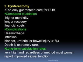2. Hysterectomy
The only guaranteed cure for DUB
Compared to ablation
higher morbidity
longer recovery
financial costs
Complications
Haemorrhage
Infection
bladder, ureteric, or bowel injury «1%).
Death is extremely rare.
Long-term satisfaction rates
very high and regardless of method most women
report improved sexual function
Aboubakr Elnashar
 