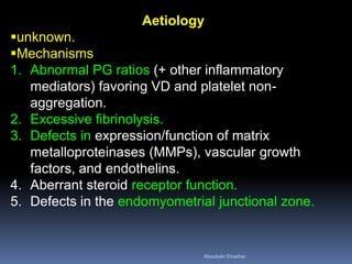 Aetiology
unknown.
Mechanisms
1. Abnormal PG ratios (+ other inflammatory
mediators) favoring VD and platelet non-
aggregation.
2. Excessive fibrinolysis.
3. Defects in expression/function of matrix
metalloproteinases (MMPs), vascular growth
factors, and endothelins.
4. Aberrant steroid receptor function.
5. Defects in the endomyometrial junctional zone.
Aboubakr Elnashar
 