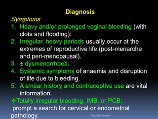 Diagnosis
Symptoms
1. Heavy and/or prolonged vaginal bleeding (with
clots and flooding):
2. Irregular, heavy periods usually occur at the
extremes of reproductive life (post-menarche
and peri-menopausal).
3. ± dysmenorrhoea.
4. Systemic symptoms of anaemia and disruption
of life due to bleeding.
5. A smear history and contraceptive use are vital
information.
Totally irregular bleeding, IMB. or PCB:
prompt a search for cervical or endometrial
pathology. Aboubakr Elnashar
 