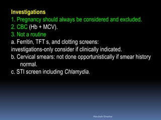 Investigations
1. Pregnancy should always be considered and excluded.
2. CBC (Hb + MCV).
3. Not a routine
a. Ferritin, TFT s, and clotting screens:
investigations-only consider if clinically indicated.
b. Cervical smears: not done opportunistically if smear history
normal.
c. STI screen including Chlamydia.
Aboubakr Elnashar
 