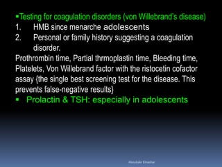 Testing for coagulation disorders (von Willebrand’s disease)
1. HMB since menarche adolescents
2. Personal or family history suggesting a coagulation
disorder.
Prothrombin time, Partial thrmoplastin time, Bleeding time,
Platelets, Von Willebrand factor with the ristocetin cofactor
assay {the single best screening test for the disease. This
prevents false-negative results}
 Prolactin & TSH: especially in adolescents
Aboubakr Elnashar
 