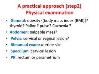 A practical approach (step2)
Physical examination
• General: obesity {(body mass index (BMI)]?
thyroid? Pallor ? pulse? Cachexia ?
• Abdomen: palpable mass?
• Pelvis: cervical or vaginal lesion?
• Bimanual exam: uterine size
• Speculum :cervical lesion
• PR: rectum or parametrium
 