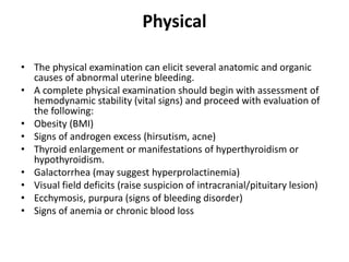 Physical
• The physical examination can elicit several anatomic and organic
causes of abnormal uterine bleeding.
• A complete physical examination should begin with assessment of
hemodynamic stability (vital signs) and proceed with evaluation of
the following:
• Obesity (BMI)
• Signs of androgen excess (hirsutism, acne)
• Thyroid enlargement or manifestations of hyperthyroidism or
hypothyroidism.
• Galactorrhea (may suggest hyperprolactinemia)
• Visual field deficits (raise suspicion of intracranial/pituitary lesion)
• Ecchymosis, purpura (signs of bleeding disorder)
• Signs of anemia or chronic blood loss
 