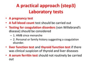 A practical approach (step3)
Laboratory tests
• A pregnancy test
• A full blood count test should be carried out
• Testing for coagulation disorders (von Willebrand’s
disease) should be considered
– 1. HMB since menarche
– 2. Personal or family history suggesting a coagulation
disorder.
• liver function test and thyroid function test if there
was clinical suspicion of thyroid and liver diseases
• A serum ferritin test should not routinely be carried
out
 