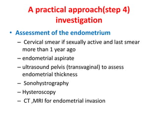 A practical approach(step 4)
investigation
• Assessment of the endometrium
– Cervical smear if sexually active and last smear
more than 1 year ago
– endometrial aspirate
– ultrasound pelvis (transvaginal) to assess
endometrial thickness
– Sonohystrography
– Hysteroscopy
– CT ,MRI for endometrial invasion
 
