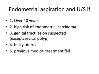 Endometrial aspiration and U/S if
• 1. Over 40 years
• 2. high risk of endometrial carcinoma
• 3. genital tract lesion suspected
(exceptcervical polyp)
• 4. bulky uterus
• 5. previous medical treatment fail
 