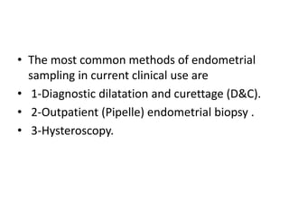 • The most common methods of endometrial
sampling in current clinical use are
• 1-Diagnostic dilatation and curettage (D&C).
• 2-Outpatient (Pipelle) endometrial biopsy .
• 3-Hysteroscopy.
 