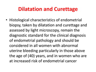 Dilatation and Curettage
• Histological characteristics of endometrial
biopsy, taken by dilatation and curettage and
assessed by light microscopy, remain the
diagnostic standard for the clinical diagnosis
of endometrial pathology and should be
considered in all women with abnormal
uterine bleeding particularly in those above
the age of (40) years, and in women who are
at increased risk of endometrial cancer
 