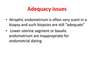Adequacy issues
• Atrophic endometrium is often very scant in a
biopsy and such biopsies are still “adequate”
• Lower uterine segment or basalis
endometrium are inappropriate for
endometrial dating
 
