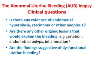 The Abnormal Uterine Bleeding (AUB) biopsy
Clinical questions
• Is there any evidence of endomerial
hyperplasia, carcinoma or other neoplasia?
• Are there any other organic lesions that
would explain the bleeding, e.g gestation,
endometrial polyps, inflammation?
• Are the findings suggestive of dysfunctional
uterine bleeding?
 
