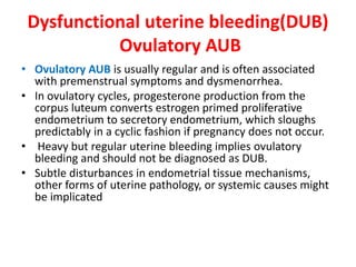 Dysfunctional uterine bleeding(DUB)
Ovulatory AUB
• Ovulatory AUB is usually regular and is often associated
with premenstrual symptoms and dysmenorrhea.
• In ovulatory cycles, progesterone production from the
corpus luteum converts estrogen primed proliferative
endometrium to secretory endometrium, which sloughs
predictably in a cyclic fashion if pregnancy does not occur.
• Heavy but regular uterine bleeding implies ovulatory
bleeding and should not be diagnosed as DUB.
• Subtle disturbances in endometrial tissue mechanisms,
other forms of uterine pathology, or systemic causes might
be implicated
 