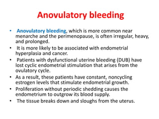 Anovulatory bleeding
• Anovulatory bleeding, which is more common near
menarche and the perimenopause, is often irregular, heavy,
and prolonged.
• It is more likely to be associated with endometrial
hyperplasia and cancer.
• Patients with dysfunctional uterine bleeding (DUB) have
lost cyclic endometrial stimulation that arises from the
ovulatory cycle.
• As a result, these patients have constant, noncycling
estrogen levels that stimulate endometrial growth.
• Proliferation without periodic shedding causes the
endometrium to outgrow its blood supply.
• The tissue breaks down and sloughs from the uterus.
 