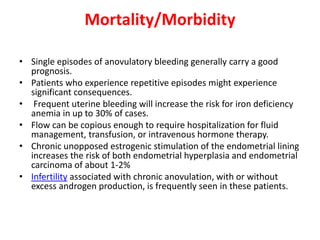 Mortality/Morbidity
• Single episodes of anovulatory bleeding generally carry a good
prognosis.
• Patients who experience repetitive episodes might experience
significant consequences.
• Frequent uterine bleeding will increase the risk for iron deficiency
anemia in up to 30% of cases.
• Flow can be copious enough to require hospitalization for fluid
management, transfusion, or intravenous hormone therapy.
• Chronic unopposed estrogenic stimulation of the endometrial lining
increases the risk of both endometrial hyperplasia and endometrial
carcinoma of about 1-2%
• Infertility associated with chronic anovulation, with or without
excess androgen production, is frequently seen in these patients.
 