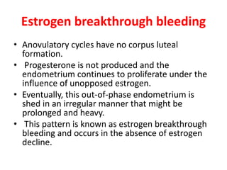 Estrogen breakthrough bleeding
• Anovulatory cycles have no corpus luteal
formation.
• Progesterone is not produced and the
endometrium continues to proliferate under the
influence of unopposed estrogen.
• Eventually, this out-of-phase endometrium is
shed in an irregular manner that might be
prolonged and heavy.
• This pattern is known as estrogen breakthrough
bleeding and occurs in the absence of estrogen
decline.
 