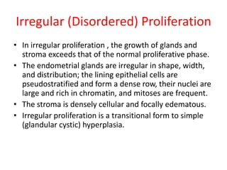Irregular (Disordered) Proliferation
• In irregular proliferation , the growth of glands and
stroma exceeds that of the normal proliferative phase.
• The endometrial glands are irregular in shape, width,
and distribution; the lining epithelial cells are
pseudostratified and form a dense row, their nuclei are
large and rich in chromatin, and mitoses are frequent.
• The stroma is densely cellular and focally edematous.
• Irregular proliferation is a transitional form to simple
(glandular cystic) hyperplasia.
 