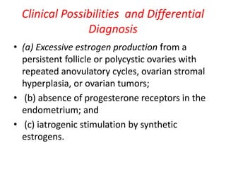 Clinical Possibilities and Differential
Diagnosis
• (a) Excessive estrogen production from a
persistent follicle or polycystic ovaries with
repeated anovulatory cycles, ovarian stromal
hyperplasia, or ovarian tumors;
• (b) absence of progesterone receptors in the
endometrium; and
• (c) iatrogenic stimulation by synthetic
estrogens.
 