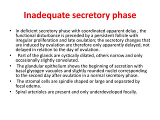 Inadequate secretory phase
• In deficient secretory phase with coordinated apparent delay , the
functional disturbance is preceded by a persistent follicle with
irregular proliferation and late ovulation; the secretory changes that
are induced by ovulation are therefore only apparently delayed, not
delayed in relation to the day of ovulation.
• Part of the glands are cystically dilated, others narrow and only
occasionally slightly convoluted.
• The glandular epithelium shows the beginning of secretion with
basal glycogen vacuoles and slightly rounded nuclei corresponding
to the second day after ovulation in a normal secretory phase.
• The stromal cells are spindle shaped or large and separated by
focal edema.
• Spiral arterioles are present and only underdeveloped focally.
 