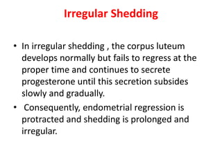 Irregular Shedding
• In irregular shedding , the corpus luteum
develops normally but fails to regress at the
proper time and continues to secrete
progesterone until this secretion subsides
slowly and gradually.
• Consequently, endometrial regression is
protracted and shedding is prolonged and
irregular.
 