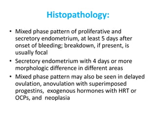 Histopathology:
• Mixed phase pattern of proliferative and
secretory endometrium, at least 5 days after
onset of bleeding; breakdown, if present, is
usually focal
• Secretory endometrium with 4 days or more
morphologic difference in different areas
• Mixed phase pattern may also be seen in delayed
ovulation, anovulation with superimposed
progestins, exogenous hormones with HRT or
OCPs, and neoplasia
 