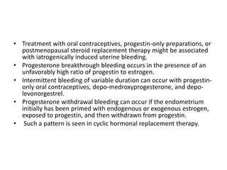 • Treatment with oral contraceptives, progestin-only preparations, or
postmenopausal steroid replacement therapy might be associated
with iatrogenically induced uterine bleeding.
• Progesterone breakthrough bleeding occurs in the presence of an
unfavorably high ratio of progestin to estrogen.
• Intermittent bleeding of variable duration can occur with progestin-
only oral contraceptives, depo-medroxyprogesterone, and depo-
levonorgestrel.
• Progesterone withdrawal bleeding can occur if the endometrium
initially has been primed with endogenous or exogenous estrogen,
exposed to progestin, and then withdrawn from progestin.
• Such a pattern is seen in cyclic hormonal replacement therapy.
 
