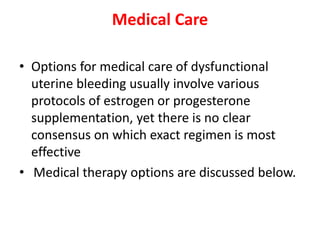 Medical Care
• Options for medical care of dysfunctional
uterine bleeding usually involve various
protocols of estrogen or progesterone
supplementation, yet there is no clear
consensus on which exact regimen is most
effective
• Medical therapy options are discussed below.
 