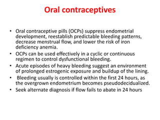 Oral contraceptives
• Oral contraceptive pills (OCPs) suppress endometrial
development, reestablish predictable bleeding patterns,
decrease menstrual flow, and lower the risk of iron
deficiency anemia.
• OCPs can be used effectively in a cyclic or continuous
regimen to control dysfunctional bleeding.
• Acute episodes of heavy bleeding suggest an environment
of prolonged estrogenic exposure and buildup of the lining.
• Bleeding usually is controlled within the first 24 hours, as
the overgrown endometrium becomes pseudodecidualized.
• Seek alternate diagnosis if flow fails to abate in 24 hours
 