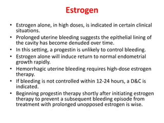 Estrogen
• Estrogen alone, in high doses, is indicated in certain clinical
situations.
• Prolonged uterine bleeding suggests the epithelial lining of
the cavity has become denuded over time.
• In this setting, a progestin is unlikely to control bleeding.
• Estrogen alone will induce return to normal endometrial
growth rapidly.
• Hemorrhagic uterine bleeding requires high-dose estrogen
therapy.
• If bleeding is not controlled within 12-24 hours, a D&C is
indicated.
• Beginning progestin therapy shortly after initiating estrogen
therapy to prevent a subsequent bleeding episode from
treatment with prolonged unopposed estrogen is wise.
 