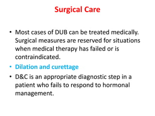 Surgical Care
• Most cases of DUB can be treated medically.
Surgical measures are reserved for situations
when medical therapy has failed or is
contraindicated.
• Dilation and curettage
• D&C is an appropriate diagnostic step in a
patient who fails to respond to hormonal
management.
 