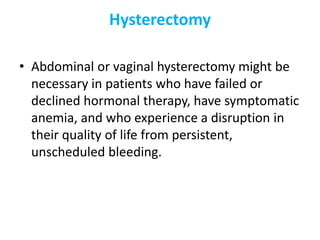 Hysterectomy
• Abdominal or vaginal hysterectomy might be
necessary in patients who have failed or
declined hormonal therapy, have symptomatic
anemia, and who experience a disruption in
their quality of life from persistent,
unscheduled bleeding.
 
