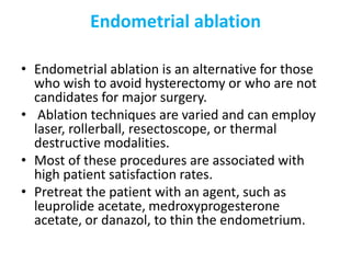 Endometrial ablation
• Endometrial ablation is an alternative for those
who wish to avoid hysterectomy or who are not
candidates for major surgery.
• Ablation techniques are varied and can employ
laser, rollerball, resectoscope, or thermal
destructive modalities.
• Most of these procedures are associated with
high patient satisfaction rates.
• Pretreat the patient with an agent, such as
leuprolide acetate, medroxyprogesterone
acetate, or danazol, to thin the endometrium.
 