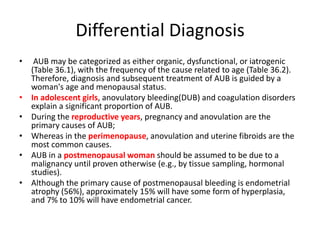 Differential Diagnosis
• AUB may be categorized as either organic, dysfunctional, or iatrogenic
(Table 36.1), with the frequency of the cause related to age (Table 36.2).
Therefore, diagnosis and subsequent treatment of AUB is guided by a
woman's age and menopausal status.
• In adolescent girls, anovulatory bleeding(DUB) and coagulation disorders
explain a significant proportion of AUB.
• During the reproductive years, pregnancy and anovulation are the
primary causes of AUB;
• Whereas in the perimenopause, anovulation and uterine fibroids are the
most common causes.
• AUB in a postmenopausal woman should be assumed to be due to a
malignancy until proven otherwise (e.g., by tissue sampling, hormonal
studies).
• Although the primary cause of postmenopausal bleeding is endometrial
atrophy (56%), approximately 15% will have some form of hyperplasia,
and 7% to 10% will have endometrial cancer.
 