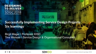 www.service-design-network.org/sdgc/2018#SDGC18 @SDGC2018 @SDNetwork
Successfully Implementing Service Design Projects
Six learnings
Birgit Mager | Professor KISD
Tina Weisser | Service Design & Organisational Consultant
 