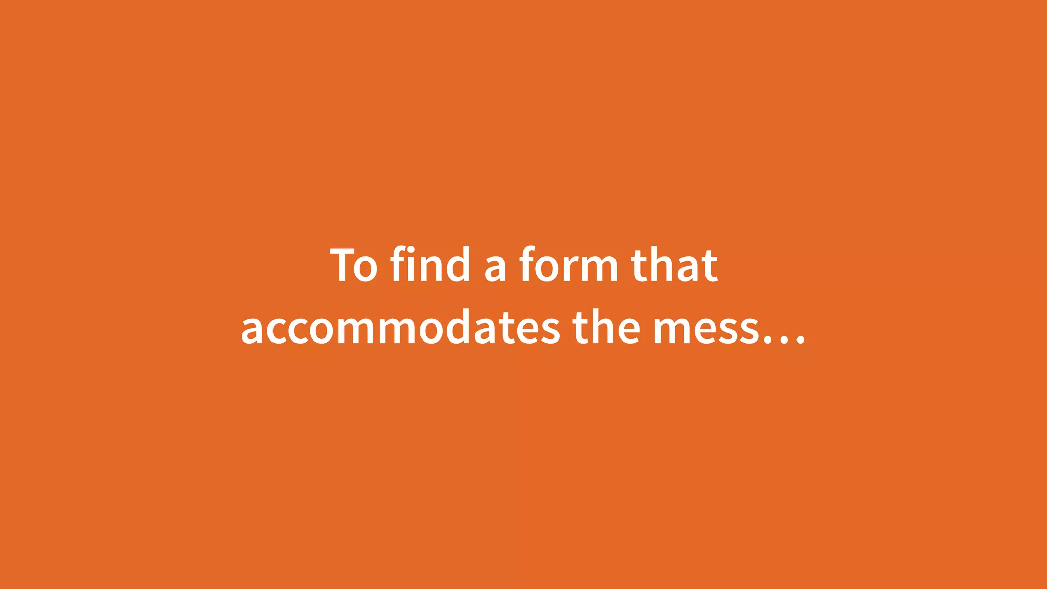 To find a form that
accommodates the mess…
 