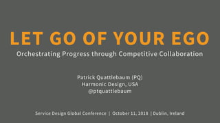 Orchestrating Progress through Competitive Collaboration
LET GO OF YOUR EGO
Patrick Quattlebaum (PQ) 
Harmonic Design, USA 
@ptquattlebaum
Service Design Global Conference | October 11, 2018 | Dublin, Ireland
 