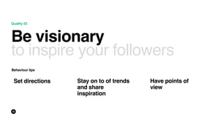 Quality 03
Be visionary
to inspire your followers
Behaviour tips
Have points of
view
Stay on to of trends
and share
inspir...