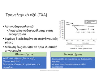 Τρανεξαμικό οξύ (ΤΧΑ)
• Αντιινοδογωνολυτικό
• Αναστολή ινοδογωνόλυσης εντός
ενδομητρίου
• Ευρέως διαδεδομένο σε σκανδιναυικές
χώρες
• Μείωση έως και 50% σε ήπια ιδιοπαθή
μηνορραγία
Lukes et al, Obstet Gynecol 2010
Πλεονεκτήματα
Καλά ανεκτό (ήπιες διαταραχές
ΓΕ/πονοκέφαλοι)
Θεραπεία μόνο κατά τη διάρκεια της
περιόδου
Μειονεκτήματα
Δεν επηρεάζει τη συχνότητα και διάρκεια της
περιόδου
Μετρίως αποτελεσματικό για μεγάλες
αιμορραγίες
30ο Παγκρήτιο Παιδιατρικό Συνέδριο
 