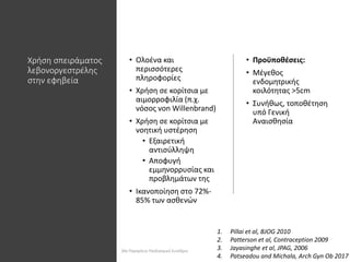 Χρήση σπειράματος
λεβονοργεστρέλης
στην εφηβεία
• Ολοένα και
περισσότερες
πληροφορίες
• Χρήση σε κορίτσια με
αιμορροφιλία (π.χ.
νόσος von Willenbrand)
• Χρήση σε κορίτσια με
νοητική υστέρηση
• Εξαιρετική
αντισύλληψη
• Αποφυγή
εμμηνορρυσίας και
προβλημάτων της
• Ικανοποίηση στο 72%-
85% των ασθενών
• Προϋποθέσεις:
• Μέγεθος
ενδομητρικής
κοιλότητας >5cm
• Συνήθως, τοποθέτηση
υπό Γενική
Αναισθησία
1. Pillai et al, BJOG 2010
2. Patterson et al, Contraception 2009
3. Jayasinghe et al, JPAG, 2006
4. Patseadou and Michala, Arch Gyn Ob 2017
30ο Παγκρήτιο Παιδιατρικό Συνέδριο
 