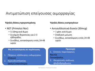 Αντιμετώπιση επείγουσας αιμορραγίας
Υψηλές δόσεις προγεστερόνης
• NET (Primolut Nor)
• 5-10mg ανά 8ωρο
• Συνέχιση θεραπείας για 2-3
εβδομάδες
• Συνήθως, ανταπόκριση εντός 24-48
ωρών
Υψηλές δόσεις οιστρογόνων
• Αντισυλληπτικό δισκίο (30mcg)
• 1 χάπι ανά 6ωρο
• Σταδιακή μείωση
• Συνήθως, ανταπόκριση εντός 24-48
ωρών
Προσοχή:
1. Εντονες παρενέργειες
Ναυτία
Πονοκέφαλος
2. Θεωρητικός κίνδυνος
φλεβοθρόμβωσης
Μη ανταπόκριση σε περίπτωση:
1. Πλήρους εξάλλειψης ενδομητρίου
(Σπάνιο)
2. Αγγειοδυσπλασίας
(ακόμη σπανιότερο)
30ο Παγκρήτιο Παιδιατρικό Συνέδριο
 