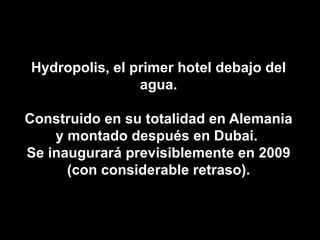 Hydropolis, el primer hotel debajo del agua. Construido en su totalidad en Alemania y montado después en Dubai.  Se inaugurará previsiblemente en 2009 (con considerable retraso). 